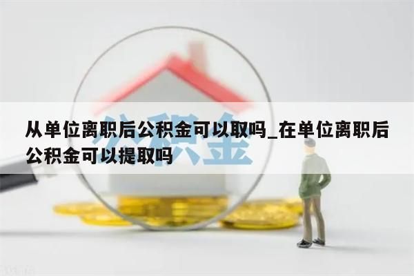 从单位离职后公积金可以取吗_在单位离职后公积金可以提取吗